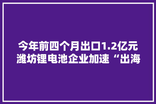 今年前四个月出口1.2亿元潍坊锂电池企业加速“出海”