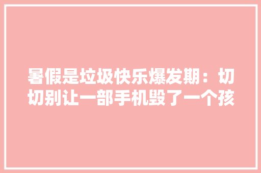 暑假是垃圾快乐爆发期：切切别让一部手机毁了一个孩子