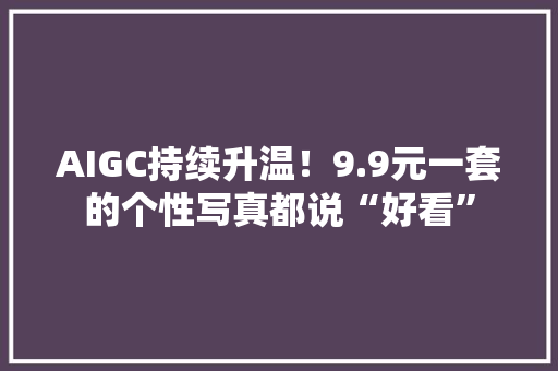 AIGC持续升温！9.9元一套的个性写真都说“好看”