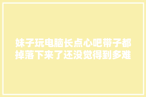 妹子玩电脑长点心吧带子都掉落下来了还没觉得到多难堪！