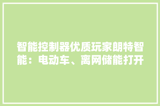 智能控制器优质玩家朗特智能：电动车、离网储能打开成长天花板