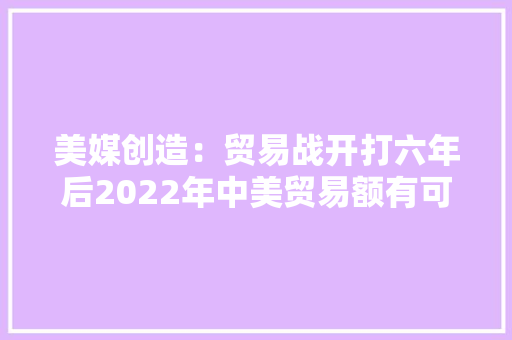 美媒创造：贸易战开打六年后2022年中美贸易额有可能再立异高 美媒创造：贸易战开打六年后2022年中美贸易额有可能再立异高 智能科技
