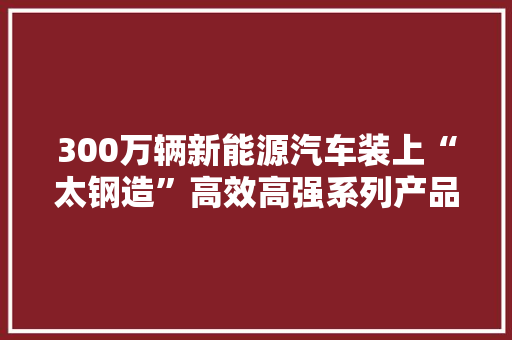 300万辆新能源汽车装上“太钢造”高效高强系列产品实现量产供应！