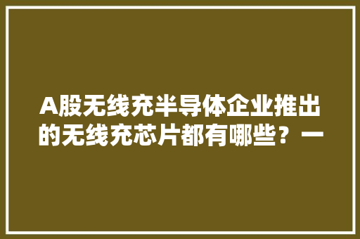 A股无线充半导体企业推出的无线充芯片都有哪些？一文告诉你！