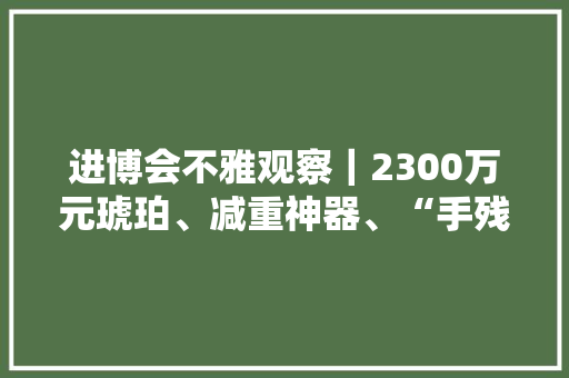 进博会不雅观察｜2300万元琥珀、减重神器、“手残党”福音首次亮相