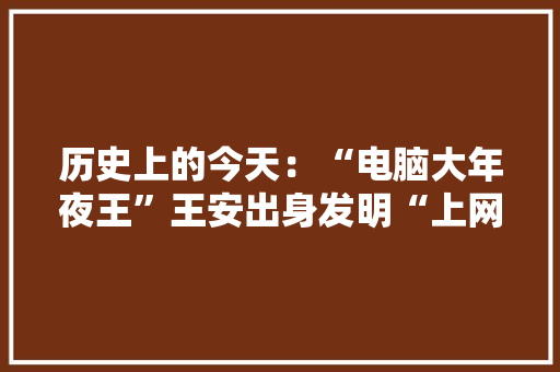 历史上的今天：“电脑大年夜王”王安出身发明“上网冲浪”的轨范员出生 历史上的今天：“电脑大年夜王”王安出身发明“上网冲浪”的轨范员出生 智能家居