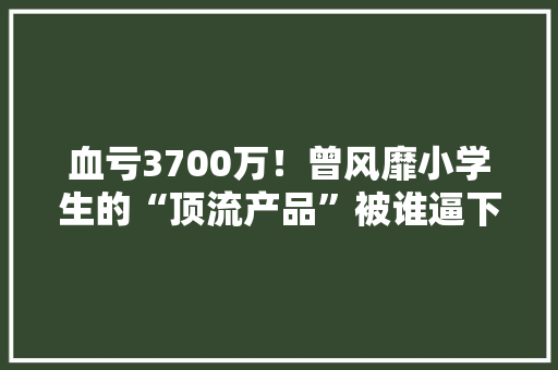 血亏3700万！曾风靡小学生的“顶流产品”被谁逼下神坛？