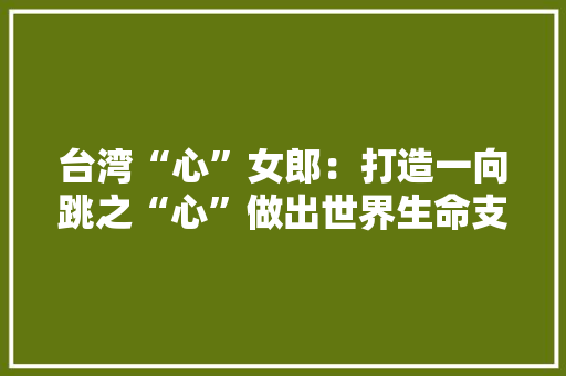 台湾“心”女郎：打造一向跳之“心”做出世界生命支持领域的“心”标杆