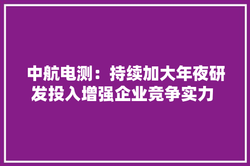 中航电测：持续加大年夜研发投入增强企业竞争实力 2023年实现净利润9816.71万元