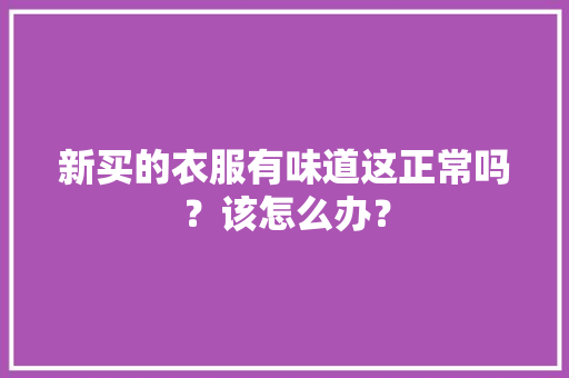 新买的衣服有味道这正常吗？该怎么办？ 新买的衣服有味道这正常吗？该怎么办？ 互联通信