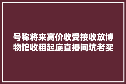 号称将来高价收受接收放博物馆收租起底直播间坑老买古董骗局