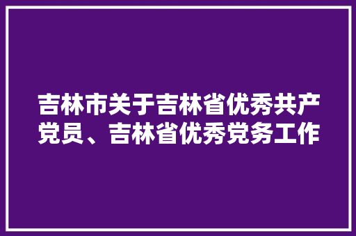 吉林市关于吉林省优秀共产党员、吉林省优秀党务工作者、吉林省前辈基层党组织拟推荐对象的公示