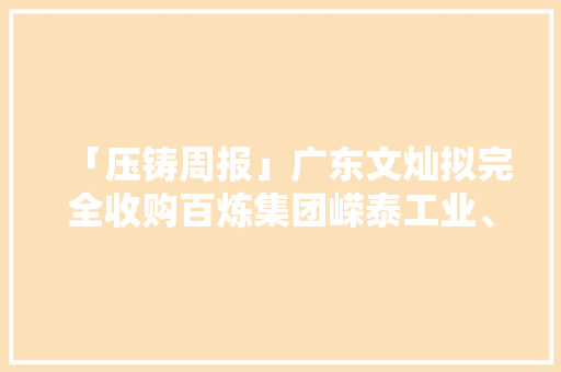「压铸周报」广东文灿拟完全收购百炼集团嵘泰工业、永茂泰即将在上交所上市