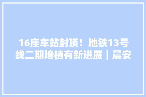16座车站封顶！地铁13号线二期培植有新进展｜晨安增城