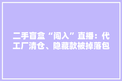 二手盲盒“闯入”直播：代工厂清仓、隐藏款被掉落包 二手盲盒“闯入”直播：代工厂清仓、隐藏款被掉落包 智能科技
