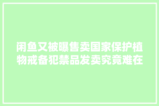闲鱼又被曝售卖国家保护植物戒备犯禁品发卖究竟难在哪？