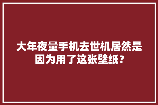 大年夜量手机去世机居然是因为用了这张壁纸？ 大年夜量手机去世机居然是因为用了这张壁纸？ 互联通信