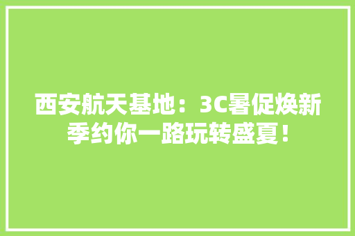 西安航天基地：3C暑促焕新季约你一路玩转盛夏！