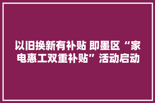 以旧换新有补贴 即墨区“家电惠工双重补贴”活动启动