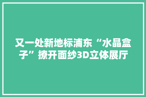 又一处新地标浦东“水晶盒子”撩开面纱3D立体展厅可俯瞰全貌 又一处新地标浦东“水晶盒子”撩开面纱3D立体展厅可俯瞰全貌 智能科技
