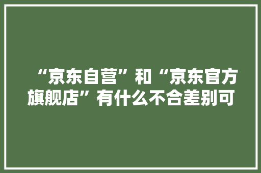 “京东自营”和“京东官方旗舰店”有什么不合差别可不小