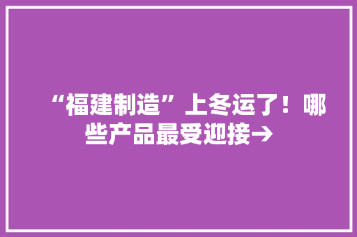 “福建制造”上冬运了！哪些产品最受迎接→,媒体报道怎样收费。