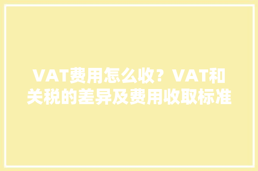 VAT费用怎么收？VAT和关税的差异及费用收取标准、常见问题汇总 VAT费用怎么收？VAT和关税的差异及费用收取标准、常见问题汇总 智能家居