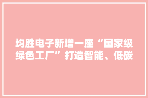 均胜电子新增一座“国家级绿色工厂”打造智能、低碳新质分娩力
