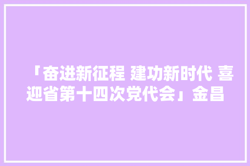「奋进新征程 建功新时代 喜迎省第十四次党代会」金昌 联袂推进产城融合