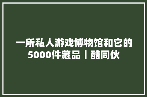 一所私人游戏博物馆和它的5000件藏品丨酷同伙
