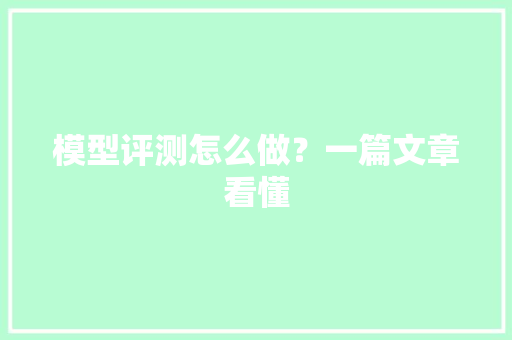 模型评测怎么做？一篇文章看懂 模型评测怎么做？一篇文章看懂 人工智能