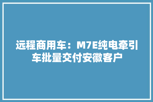 远程商用车：M7E纯电牵引车批量交付安徽客户