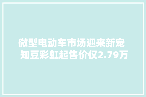 微型电动车市场迎来新宠  知豆彩虹起售价仅2.79万元 微型电动车市场迎来新宠  知豆彩虹起售价仅2.79万元 人工智能