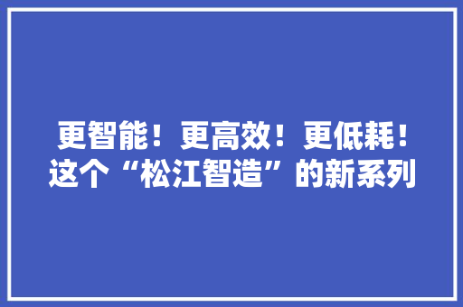 更智能！更高效！更低耗！这个“松江智造”的新系列重型机械人将赋能汽车制造