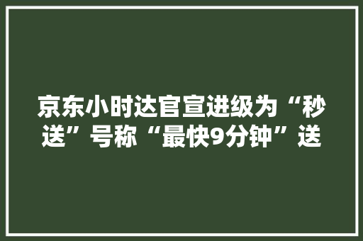 京东小时达官宣进级为“秒送”号称“最快9分钟”送达