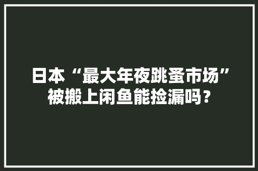 日本“最大年夜跳蚤市场”被搬上闲鱼能捡漏吗？