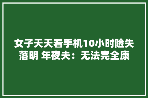 女子天天看手机10小时险失落明 年夜夫：无法完全康复