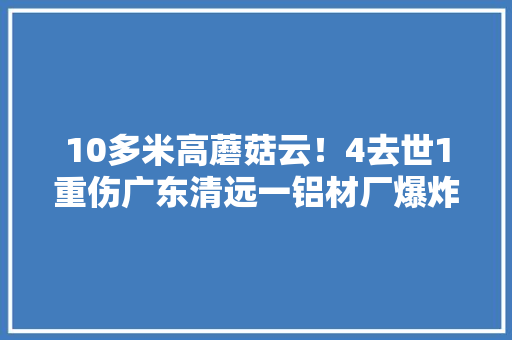 10多米高蘑菇云！4去世1重伤广东清远一铝材厂爆炸什么原因？