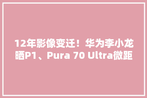 12年影像变迁！华为李小龙晒P1、Pura 70 Ultra微距照片