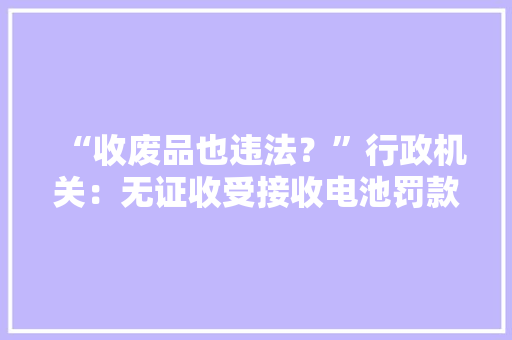 “收废品也违法？”行政机关：无证收受接收电池罚款10万元