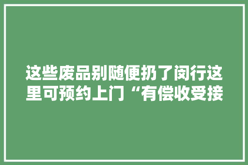 这些废品别随便扔了闵行这里可预约上门“有偿收受接收”