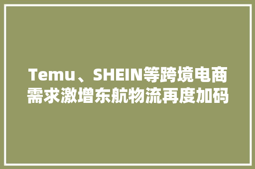 Temu、SHEIN等跨境电商需求激增东航物流再度加码欧洲全货机航线