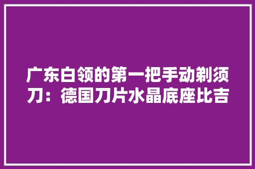 广东白领的第一把手动剃须刀：德国刀片水晶底座比吉列还精致