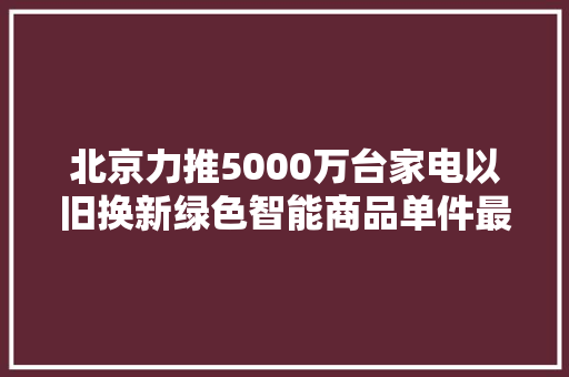 北京力推5000万台家电以旧换新绿色智能商品单件最高补贴1000元
