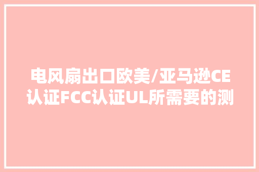 电风扇出口欧美/亚马逊CE认证FCC认证UL所需要的测试详解