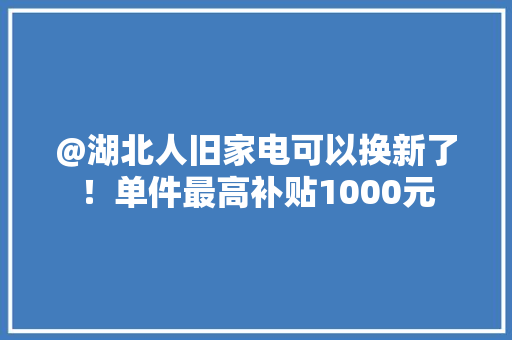 @湖北人旧家电可以换新了！单件最高补贴1000元