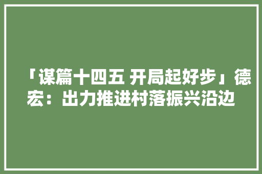 「谋篇十四五 开局起好步」德宏：出力推进村落振兴沿边开放平易近族联络进步,德宏芒市在云南哪里。