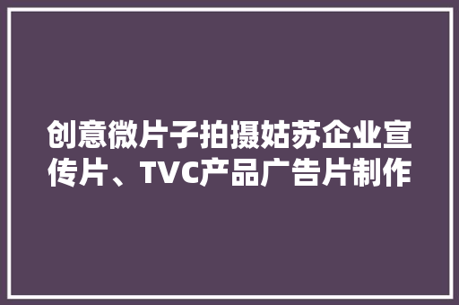 创意微片子拍摄姑苏企业宣传片、TVC产品广告片制作