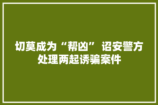 切莫成为“帮凶” 诏安警方处理两起诱骗案件