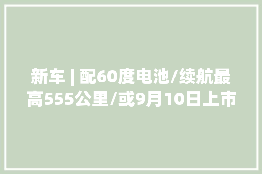 新车 | 配60度电池/续航最高555公里/或9月10日上市 乐道L60最新消息
